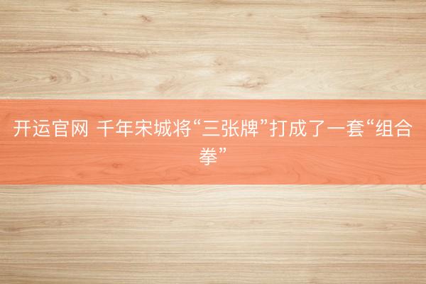 开运官网 千年宋城将“三张牌”打成了一套“组合拳”