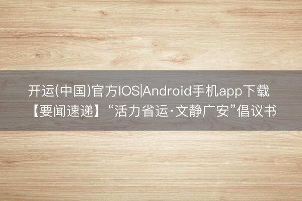 开运(中国)官方IOS|Android手机app下载 【要闻速递】“活力省运·文静广安”倡议书
