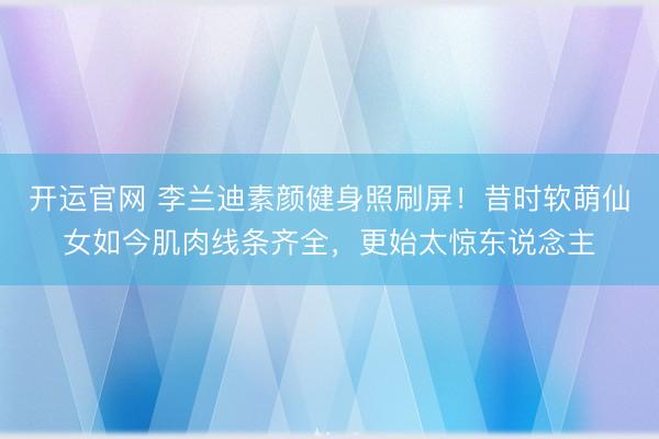 开运官网 李兰迪素颜健身照刷屏！昔时软萌仙女如今肌肉线条齐全，更始太惊东说念主