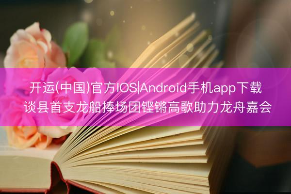 开运(中国)官方IOS|Android手机app下载 谈县首支龙船捧场团铿锵高歌助力龙舟嘉会