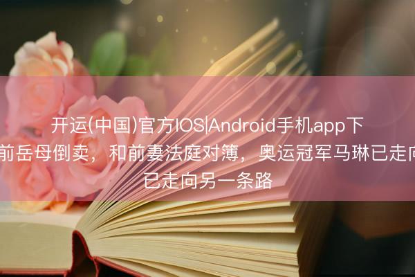 开运(中国)官方IOS|Android手机app下载 金牌被前岳母倒卖，和前妻法庭对簿，奥运冠军马琳已走向另一条路