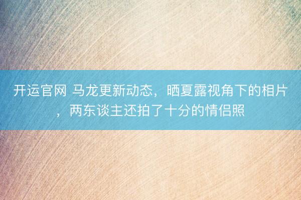 开运官网 马龙更新动态，晒夏露视角下的相片，两东谈主还拍了十分的情侣照