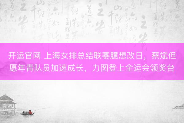 开运官网 上海女排总结联赛臆想改日，蔡斌但愿年青队员加速成长，力图登上全运会领奖台