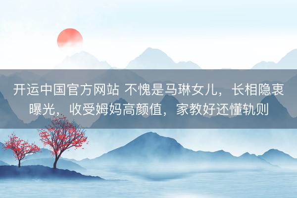 开运中国官方网站 不愧是马琳女儿，长相隐衷曝光，收受姆妈高颜值，家教好还懂轨则