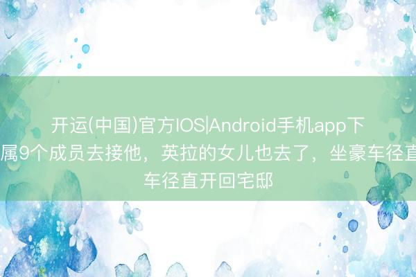 开运(中国)官方IOS|Android手机app下载 他信眷属9个成员去接他，英拉的女儿也去了，坐豪车径直开回宅邸