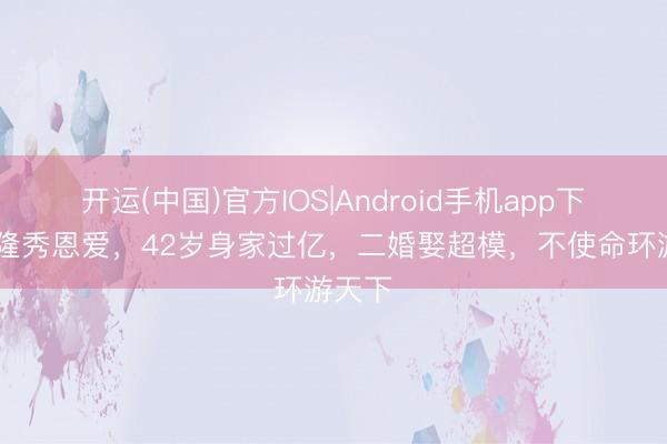 开运(中国)官方IOS|Android手机app下载 德隆秀恩爱，42岁身家过亿，二婚娶超模，不使命环游天下