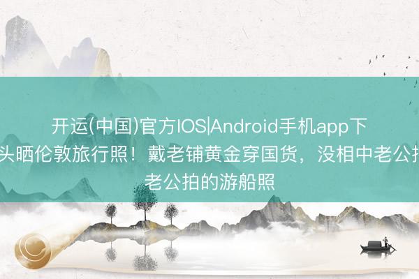 开运(中国)官方IOS|Android手机app下载 马龙配头晒伦敦旅行照!戴老铺黄金穿国货,没相中老公拍的游船照