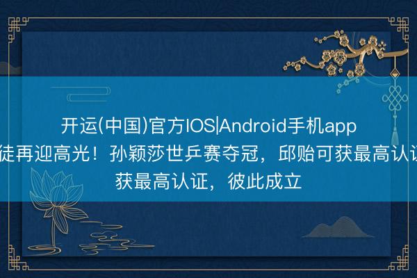 开运(中国)官方IOS|Android手机app下载 黄金师徒再迎高光!孙颖莎世乒赛夺冠,邱贻可获最高认证,彼此成立