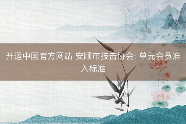 开运中国官方网站 安顺市技击协会: 单元会员准入标准