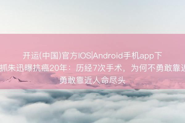 开运(中国)官方IOS|Android手机app下载 央视主抓朱迅曝抗癌20年：历经7次手术，为何不勇敢靠近人命尽头