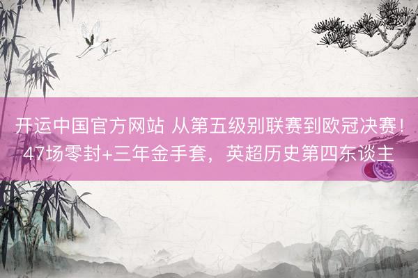 开运中国官方网站 从第五级别联赛到欧冠决赛!47场零封+三年金手套,英超历史第四东谈主