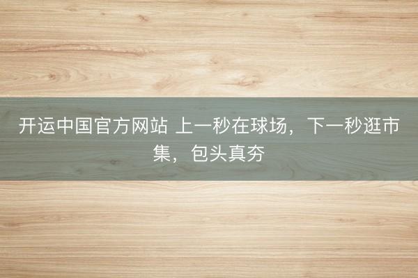 开运中国官方网站 上一秒在球场,下一秒逛市集,包头真夯