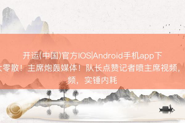 开运(中国)官方IOS|Android手机app下载 皇马大零散！主席炮轰媒体！队长点赞记者喷主席视频，实锤内耗