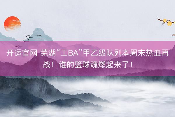 开运官网 芜湖“工BA”甲乙级队列本周末热血再战！谁的篮球魂燃起来了！