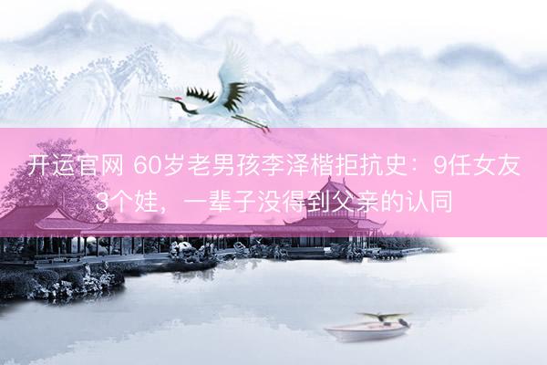 开运官网 60岁老男孩李泽楷拒抗史：9任女友3个娃，一辈子没得到父亲的认同
