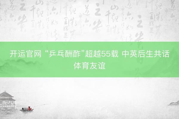 开运官网 “乒乓酬酢”超越55载 中英后生共话体育友谊