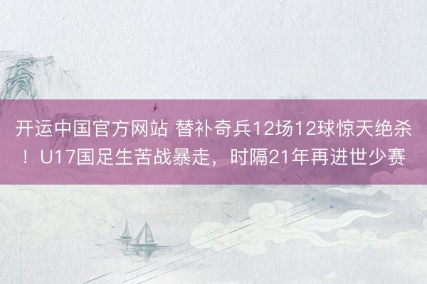 开运中国官方网站 替补奇兵12场12球惊天绝杀！U17国足生苦战暴走，时隔21年再进世少赛