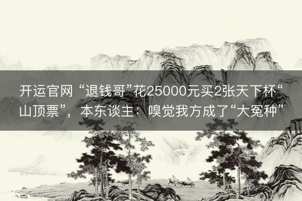 开运官网 “退钱哥”花25000元买2张天下杯“山顶票”，本东谈主：嗅觉我方成了“大冤种”