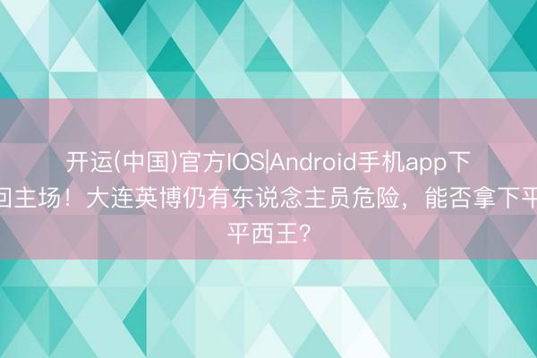 开运(中国)官方IOS|Android手机app下载 重回主场！大连英博仍有东说念主员危险，能否拿下平西王？