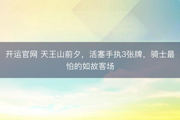 开运官网 天王山前夕,活塞手执3张牌,骑士最怕的如故客场