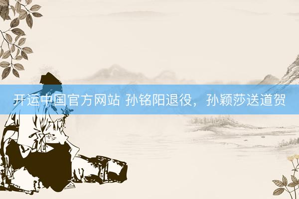 开运中国官方网站 孙铭阳退役，孙颖莎送道贺