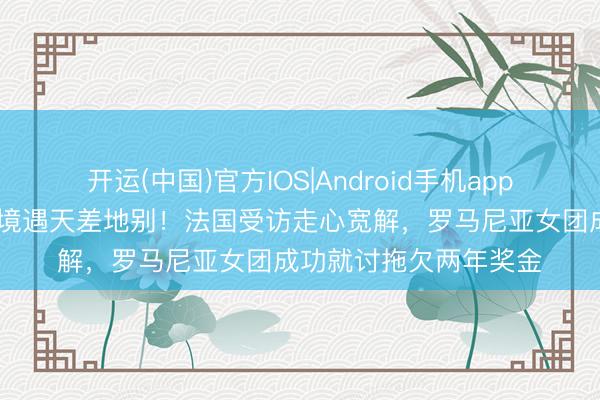 开运(中国)官方IOS|Android手机app下载 世乒赛铜牌两队境遇天差地别！法国受访走心宽解，罗马尼亚女团成功就讨拖欠两年奖金