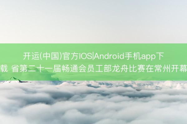 开运(中国)官方IOS|Android手机app下载 省第二十一届畅通会员工部龙舟比赛在常州开幕