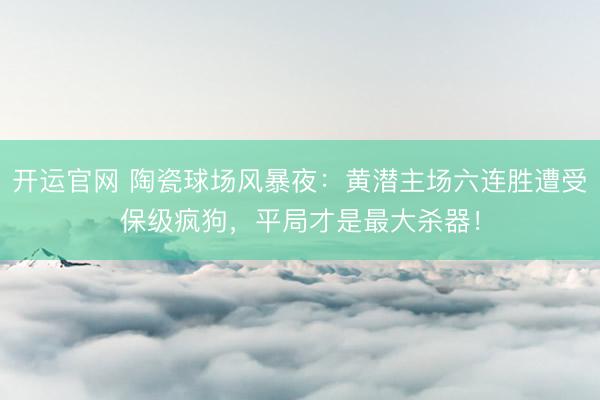 开运官网 陶瓷球场风暴夜：黄潜主场六连胜遭受保级疯狗，平局才是最大杀器！