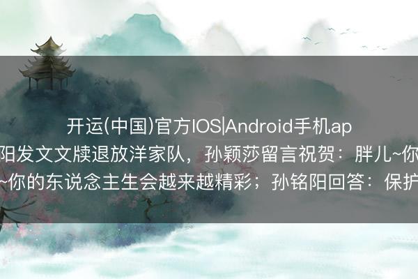 开运(中国)官方IOS|Android手机app下载 乒乓球知道员孙铭阳发文文牍退放洋家队，孙颖莎留言祝贺：胖儿~你的东说念主生会越来越精彩；孙铭阳回答：保护好我方，持续逍遥明朗