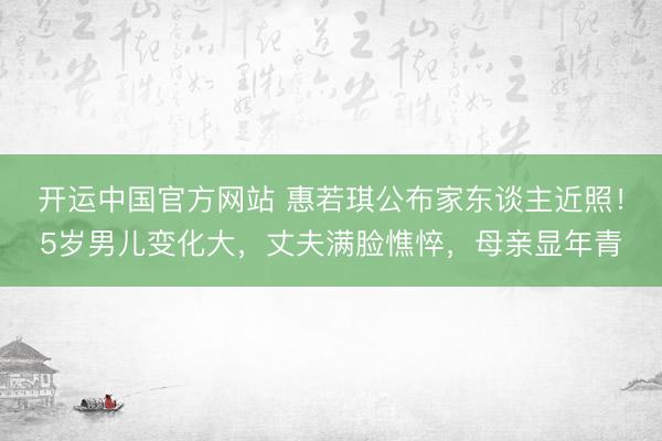 开运中国官方网站 惠若琪公布家东谈主近照！5岁男儿变化大，丈夫满脸憔悴，母亲显年青