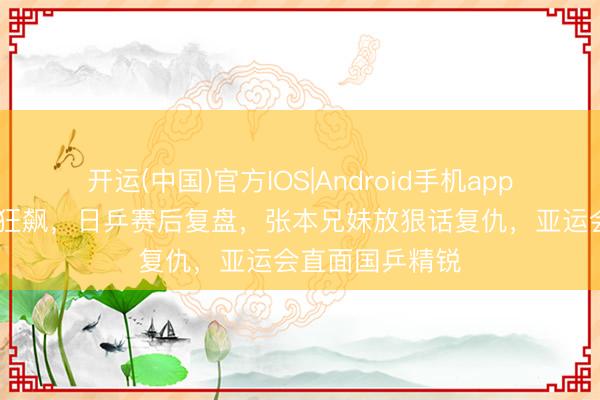 开运(中国)官方IOS|Android手机app下载 寰球排行狂飙,日乒赛后复盘,张本兄妹放狠话复仇,亚运会直面国乒精锐