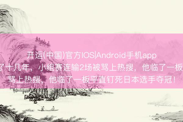 开运(中国)官方IOS|Android手机app下载 5元拍子对着墙练了十几年，小组赛连输2场被骂上热搜，他临了一板平直钉死日本选手夺冠！