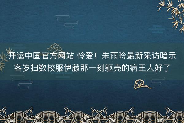 开运中国官方网站 怜爱!朱雨玲最新采访暗示客岁扫数校服伊藤那一刻躯壳的病王人好了
