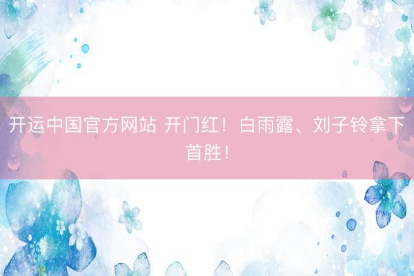 开运中国官方网站 开门红！白雨露、刘子铃拿下首胜！