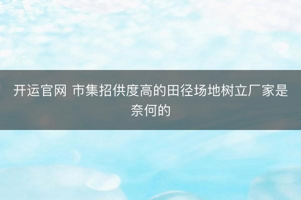 开运官网 市集招供度高的田径场地树立厂家是奈何的