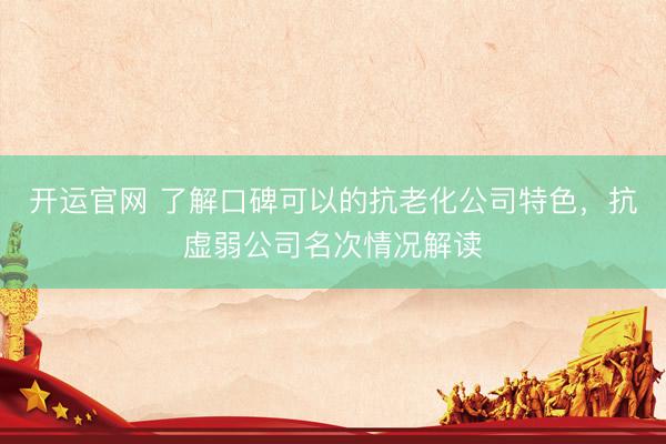 开运官网 了解口碑可以的抗老化公司特色，抗虚弱公司名次情况解读