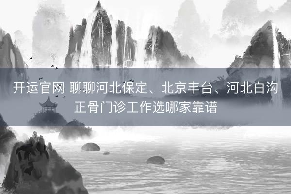 开运官网 聊聊河北保定、北京丰台、河北白沟正骨门诊工作选哪家靠谱
