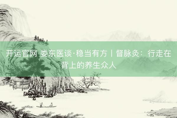 开运官网 娄东医谈·稳当有方丨督脉灸：行走在背上的养生众人