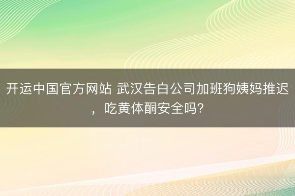 开运中国官方网站 武汉告白公司加班狗姨妈推迟，吃黄体酮安全吗？
