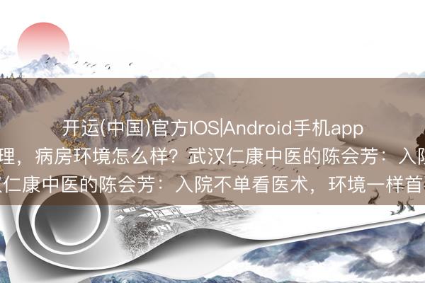 开运(中国)官方IOS|Android手机app下载 武汉肝腹水灾者入院调理，病房环境怎么样？武汉仁康中医的陈会芳：入院不单看医术，环境一样首要