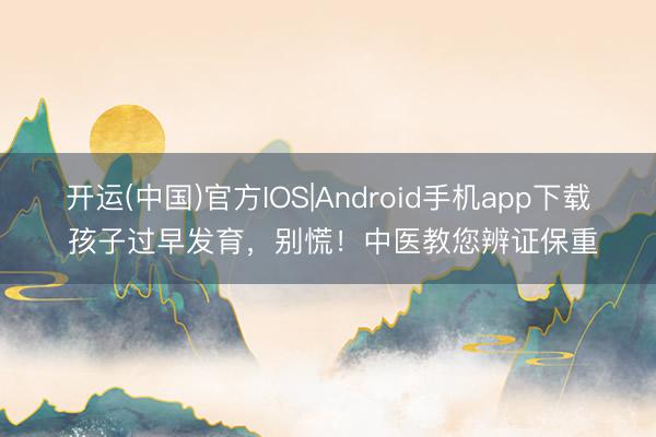 开运(中国)官方IOS|Android手机app下载 孩子过早发育，别慌！中医教您辨证保重