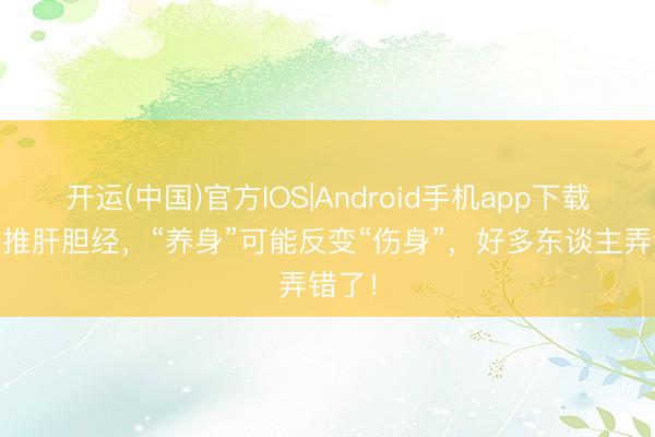 开运(中国)官方IOS|Android手机app下载 睡前推肝胆经，“养身”可能反变“伤身”，好多东谈主弄错了！