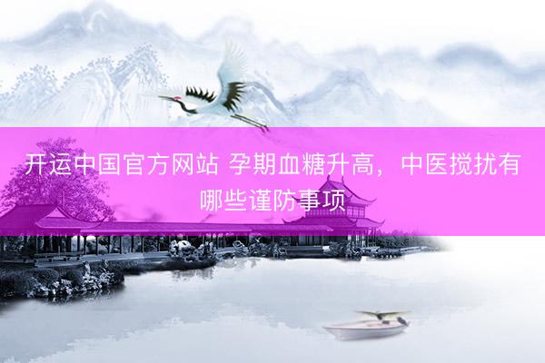开运中国官方网站 孕期血糖升高，中医搅扰有哪些谨防事项