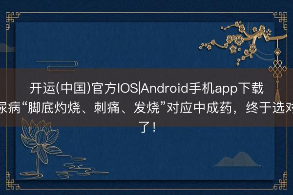 开运(中国)官方IOS|Android手机app下载 糖尿病“脚底灼烧、刺痛、发烧”对应中成药，终于选对了！