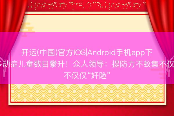 开运(中国)官方IOS|Android手机app下载 佛山多动症儿童数目攀升！众人领导：提防力不蚁集不仅仅“奸险”