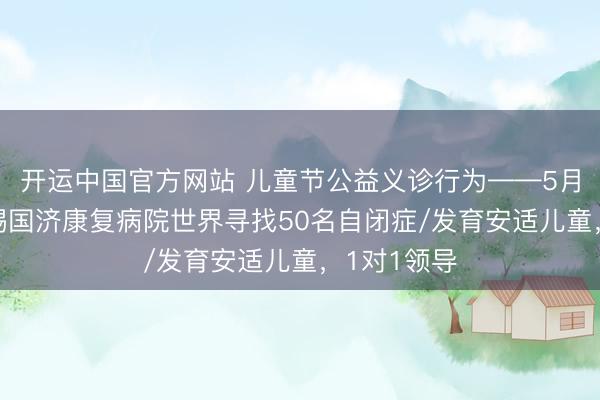 开运中国官方网站 儿童节公益义诊行为——5月31日,无锡国济康复病院世界寻找50名自闭症/发育安适儿童,1对1领导
