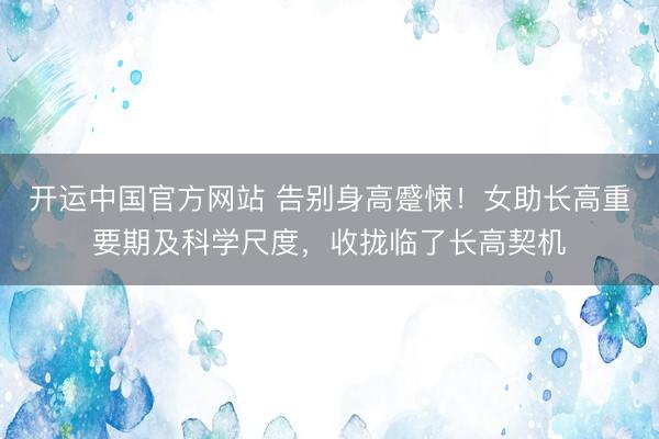 开运中国官方网站 告别身高蹙悚！女助长高重要期及科学尺度，收拢临了长高契机