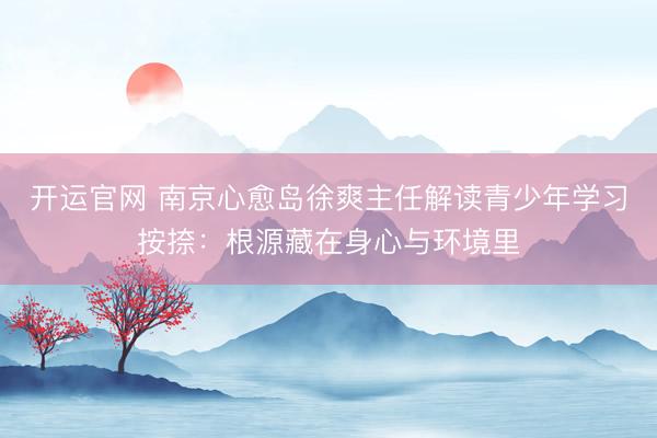 开运官网 南京心愈岛徐爽主任解读青少年学习按捺：根源藏在身心与环境里