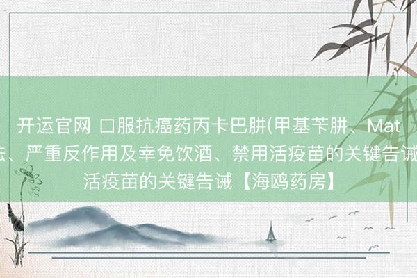 开运官网 口服抗癌药丙卡巴肼(甲基苄肼、Matulane)：用法、严重反作用及幸免饮酒、禁用活疫苗的关键告诫【海鸥药房】
