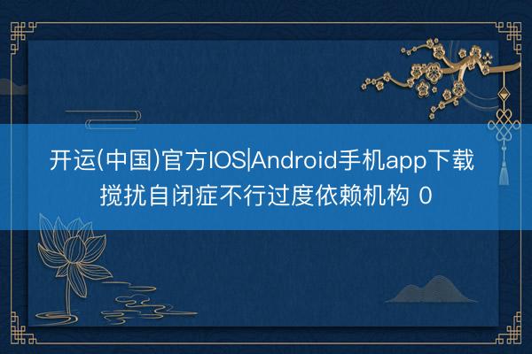 开运(中国)官方IOS|Android手机app下载 搅扰自闭症不行过度依赖机构 0